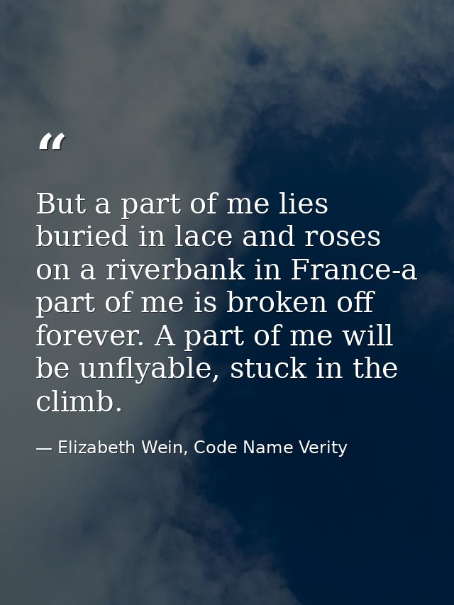 But a part of me lies buried in lace and roses on a riverbank in France-a part of me is broken off forever. A part of me — Elizabeth Wein, Code Name Verity