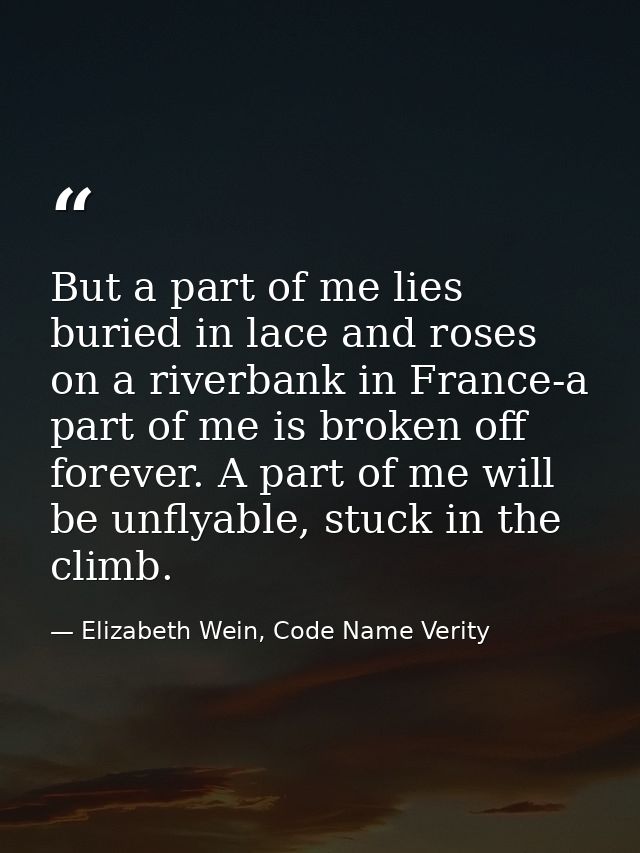 But a part of me lies buried in lace and roses on a riverbank in France-a part of me is broken off forever. A part of me — Elizabeth Wein, Code Name Verity