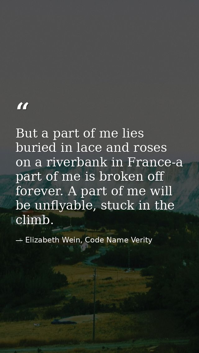But a part of me lies buried in lace and roses on a riverbank in France-a part of me is broken off forever. A part of me — Elizabeth Wein, Code Name Verity