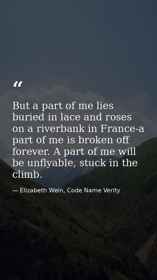 But a part of me lies buried in lace and roses on a riverbank in France-a part of me is broken off forever. A part of me — Elizabeth Wein, Code Name Verity