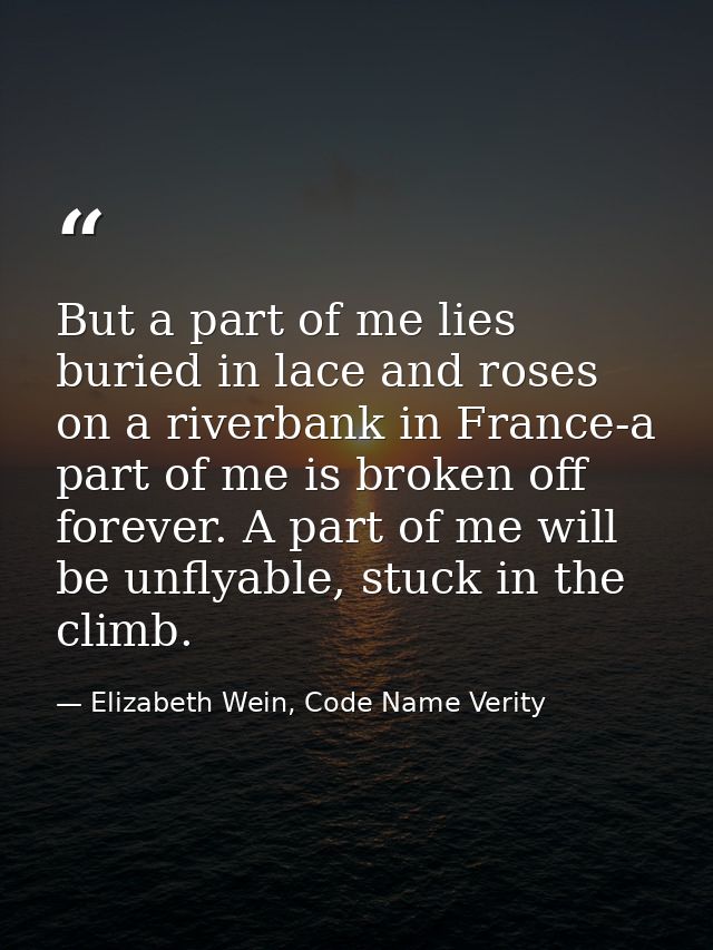 But a part of me lies buried in lace and roses on a riverbank in France-a part of me is broken off forever. A part of me — Elizabeth Wein, Code Name Verity