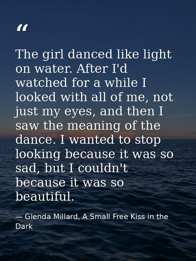 The girl danced like light on water. After I'd watched for a while I looked with all of me, not just my eyes, and then I — Glenda Millard, A Small Free Kiss in the Dark