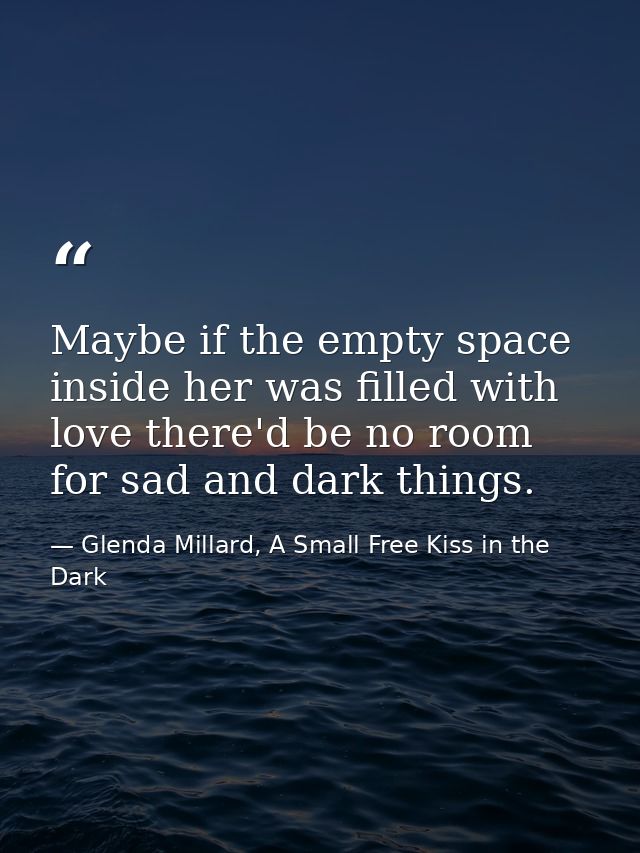 Maybe if the empty space inside her was filled with love there'd be no room for sad and dark things. — Glenda Millard, A Small Free Kiss in the Dark