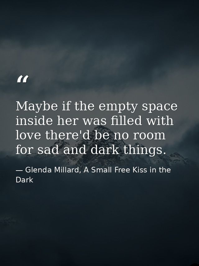 Maybe if the empty space inside her was filled with love there'd be no room for sad and dark things. — Glenda Millard, A Small Free Kiss in the Dark