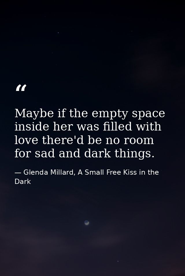 Maybe if the empty space inside her was filled with love there'd be no room for sad and dark things. — Glenda Millard, A Small Free Kiss in the Dark