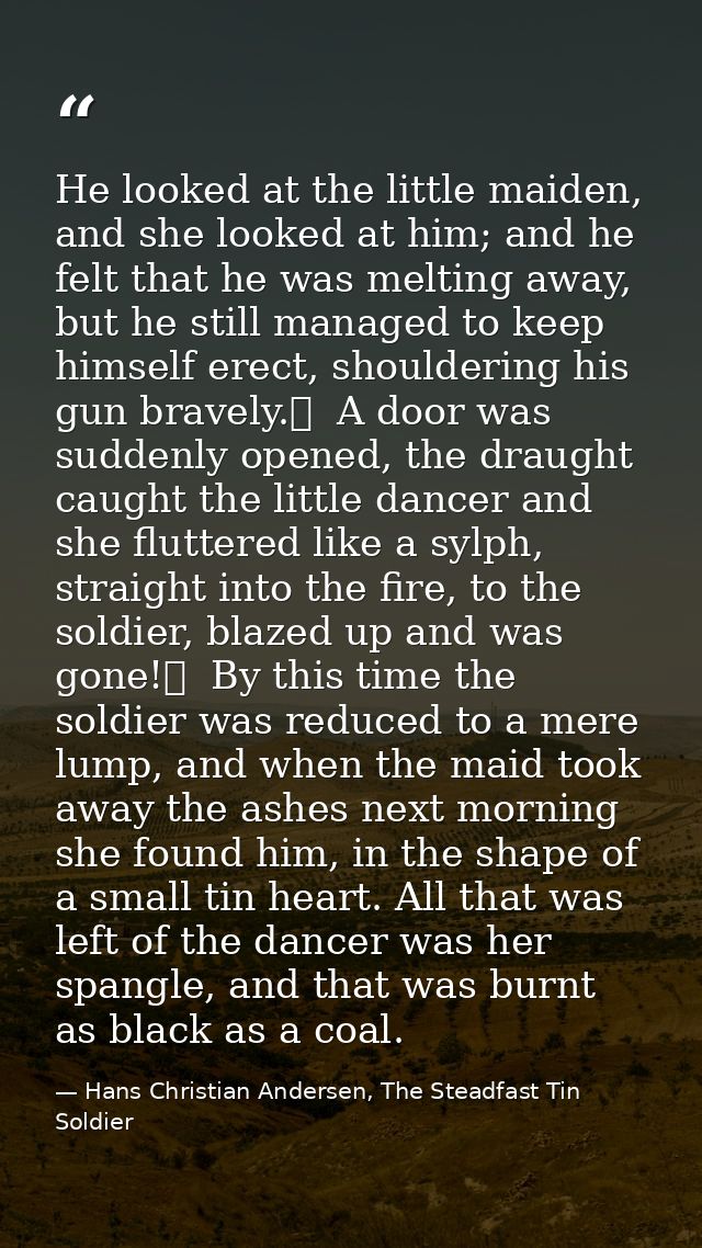 He looked at the little maiden, and she looked at him; and he felt that he was melting away, but he still managed to kee — Hans Christian Andersen, The Steadfast Tin Soldier