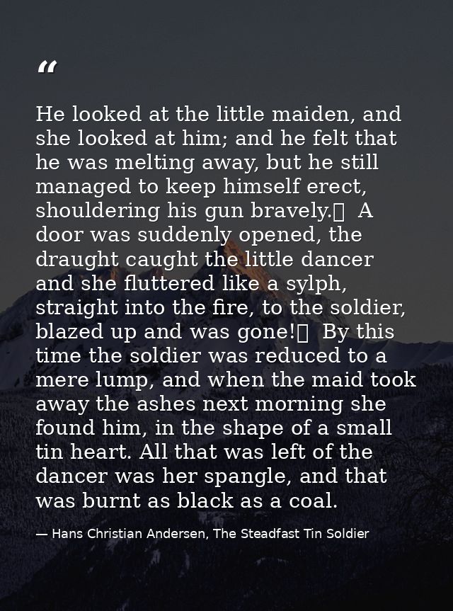 He looked at the little maiden, and she looked at him; and he felt that he was melting away, but he still managed to kee — Hans Christian Andersen, The Steadfast Tin Soldier