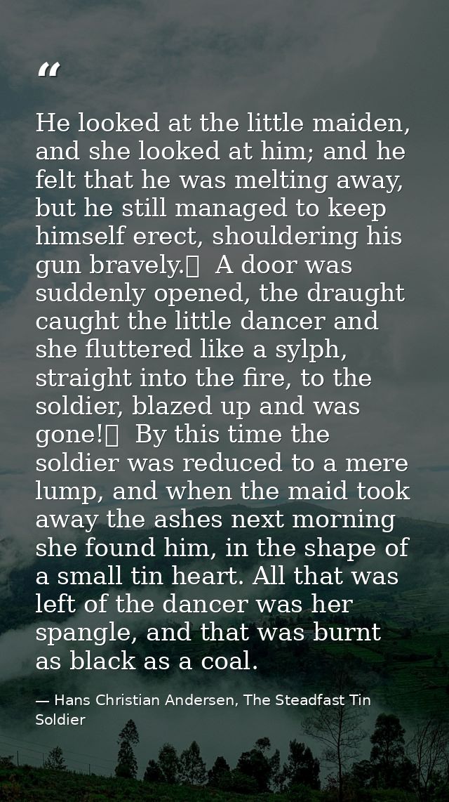 He looked at the little maiden, and she looked at him; and he felt that he was melting away, but he still managed to kee — Hans Christian Andersen, The Steadfast Tin Soldier