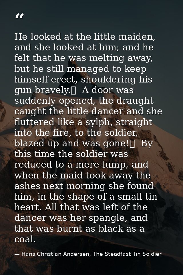 He looked at the little maiden, and she looked at him; and he felt that he was melting away, but he still managed to kee — Hans Christian Andersen, The Steadfast Tin Soldier