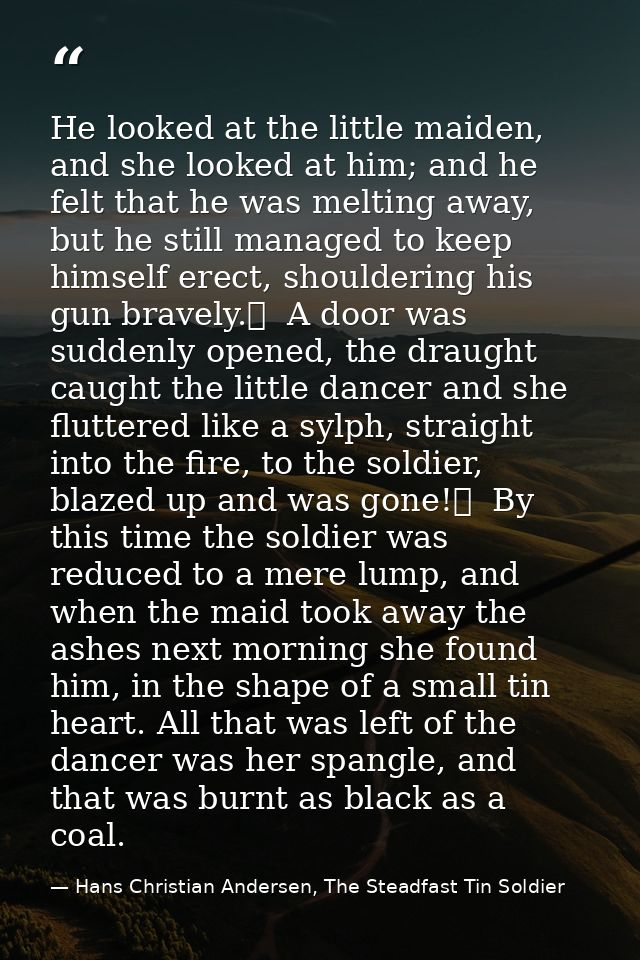 He looked at the little maiden, and she looked at him; and he felt that he was melting away, but he still managed to kee — Hans Christian Andersen, The Steadfast Tin Soldier