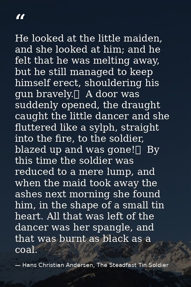 He looked at the little maiden, and she looked at him; and he felt that he was melting away, but he still managed to kee — Hans Christian Andersen, The Steadfast Tin Soldier