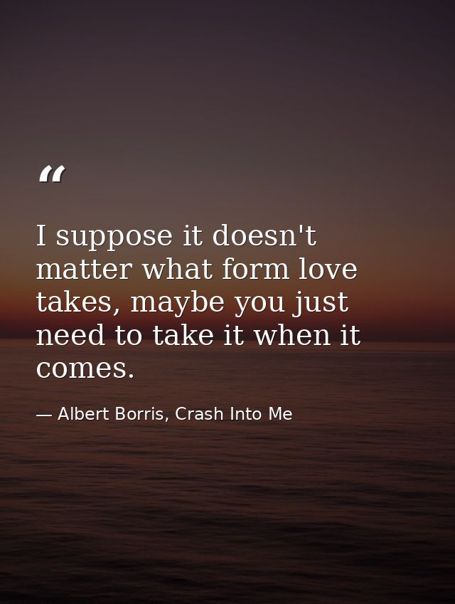 I suppose it doesn't matter what form love takes, maybe you just need to take it when it comes. — Albert Borris, Crash Into Me