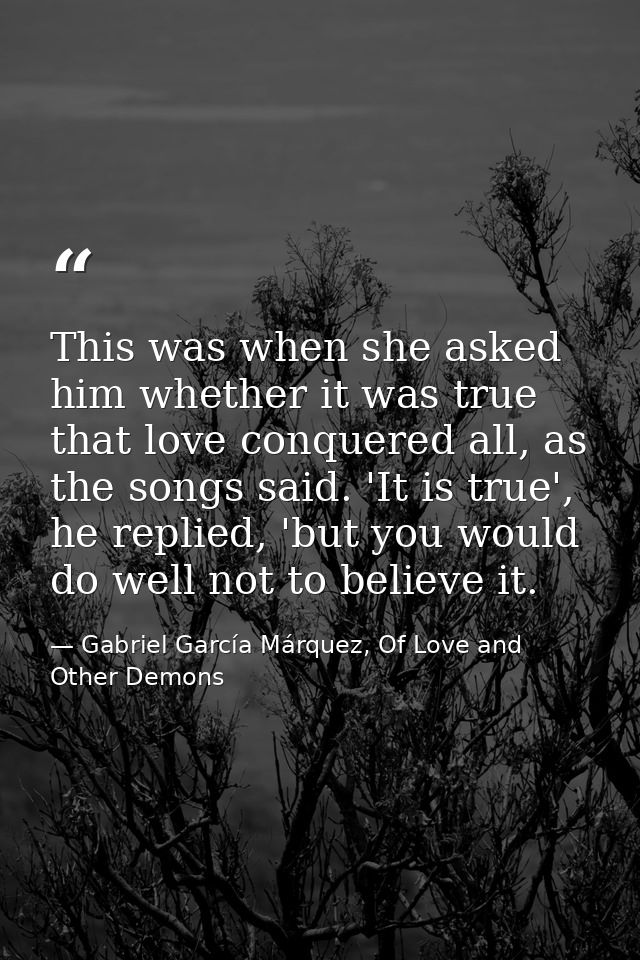 This was when she asked him whether it was true that love conquered all, as the songs said. 'It is true', he replied, 'b — Gabriel García Márquez, Of Love and Other Demons