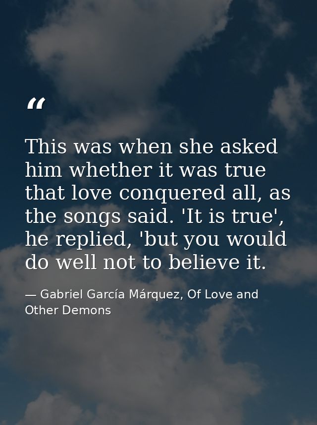 This was when she asked him whether it was true that love conquered all, as the songs said. 'It is true', he replied, 'b — Gabriel García Márquez, Of Love and Other Demons