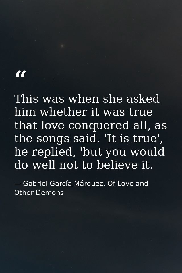 This was when she asked him whether it was true that love conquered all, as the songs said. 'It is true', he replied, 'b — Gabriel García Márquez, Of Love and Other Demons