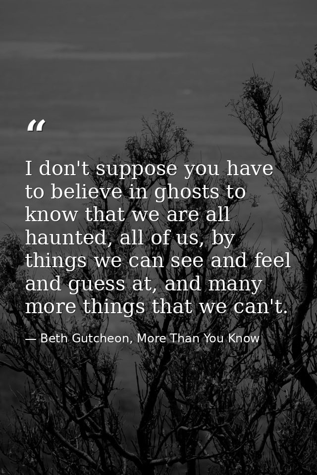 I don't suppose you have to believe in ghosts to know that we are all haunted, all of us, by things we can see and feel  — Beth Gutcheon, More Than You Know
