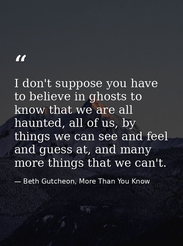 I don't suppose you have to believe in ghosts to know that we are all haunted, all of us, by things we can see and feel  — Beth Gutcheon, More Than You Know