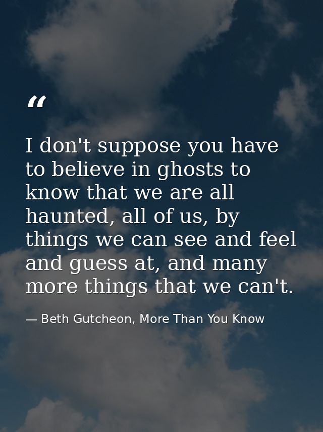 I don't suppose you have to believe in ghosts to know that we are all haunted, all of us, by things we can see and feel  — Beth Gutcheon, More Than You Know