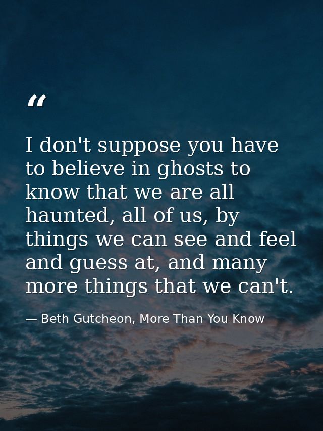 I don't suppose you have to believe in ghosts to know that we are all haunted, all of us, by things we can see and feel  — Beth Gutcheon, More Than You Know