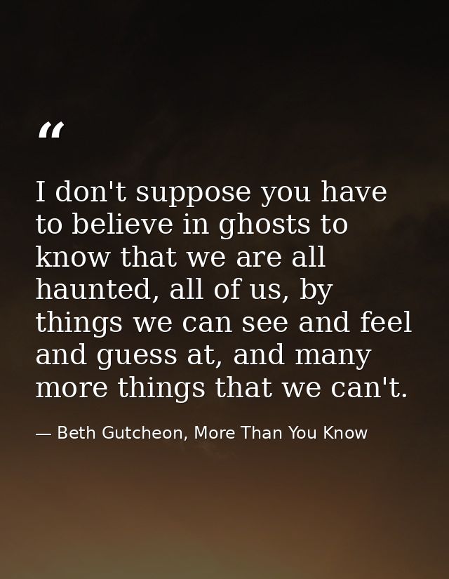 I don't suppose you have to believe in ghosts to know that we are all haunted, all of us, by things we can see and feel  — Beth Gutcheon, More Than You Know