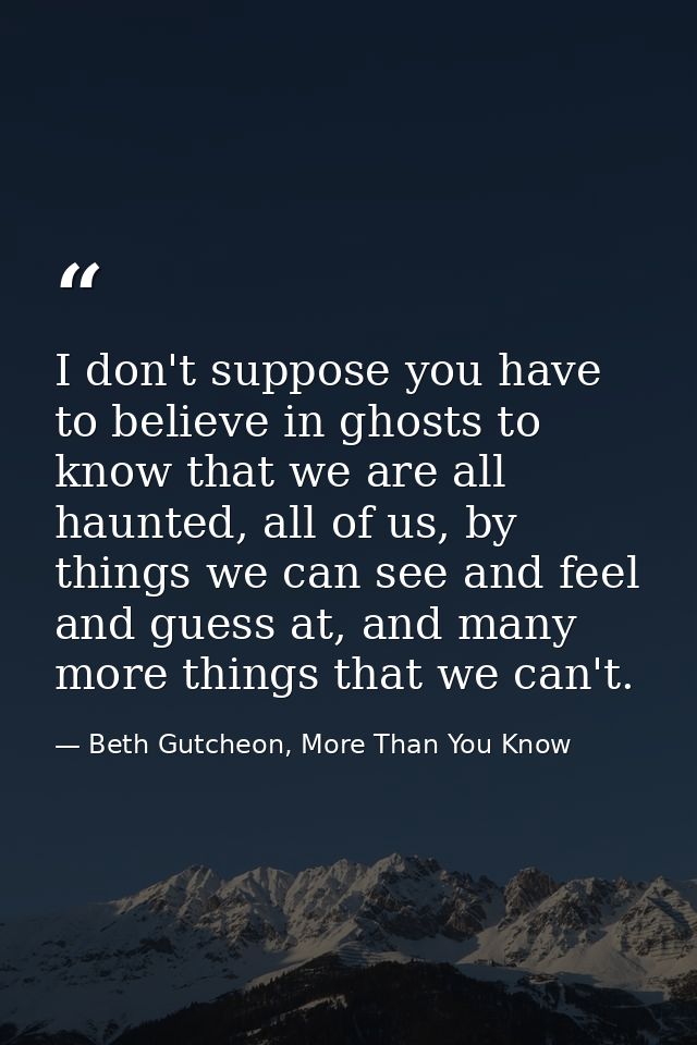 I don't suppose you have to believe in ghosts to know that we are all haunted, all of us, by things we can see and feel  — Beth Gutcheon, More Than You Know