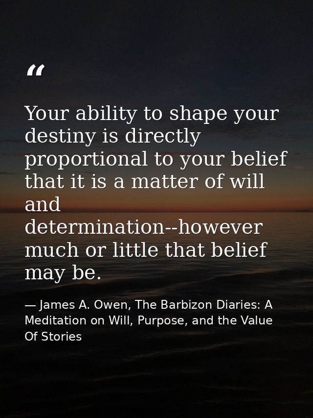 Your ability to shape your destiny is directly proportional to your belief that it is a matter of will and determination — James A. Owen, The Barbizon Diaries: A Meditation on Will, Purpose, and the Value Of Stories