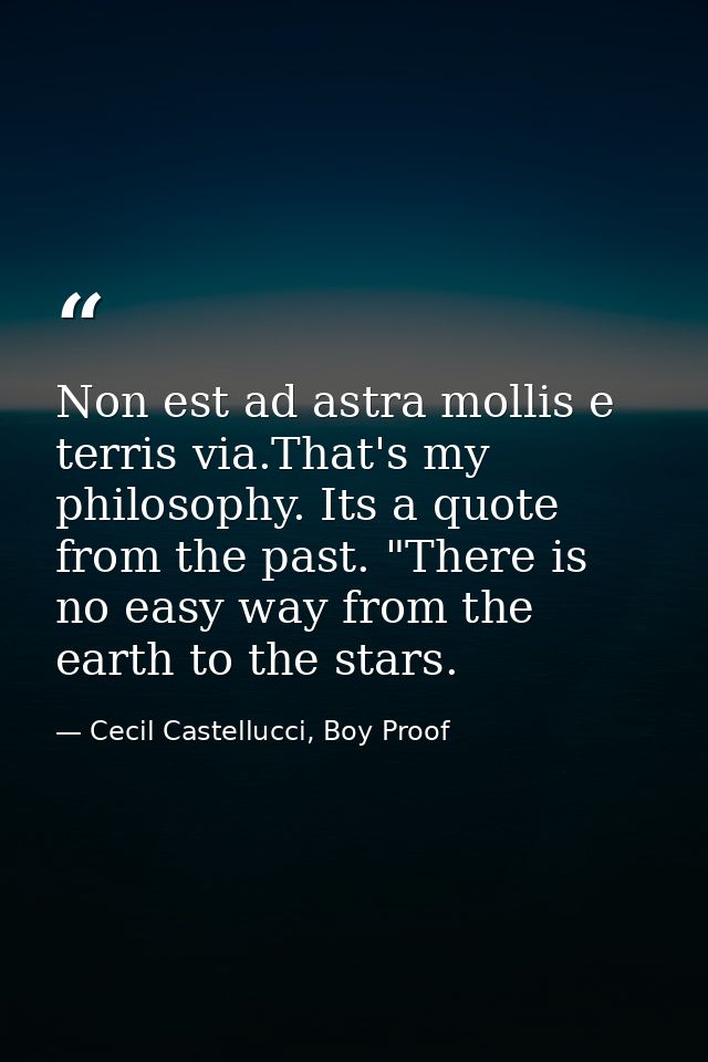 Non est ad astra mollis e terris via.That's my philosophy. Its a quote from the past. "There is no easy way from the ear — Cecil Castellucci, Boy Proof