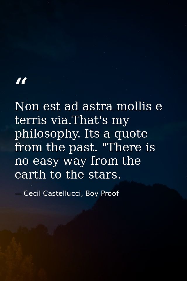Non est ad astra mollis e terris via.That's my philosophy. Its a quote from the past. "There is no easy way from the ear — Cecil Castellucci, Boy Proof