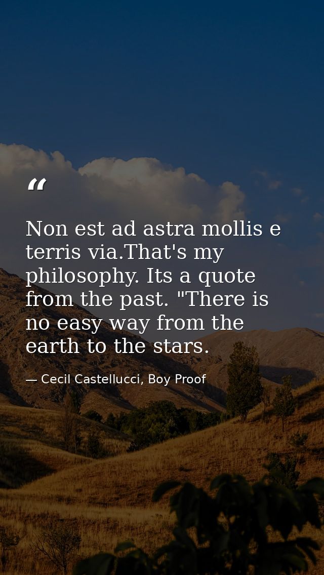 Non est ad astra mollis e terris via.That's my philosophy. Its a quote from the past. "There is no easy way from the ear — Cecil Castellucci, Boy Proof