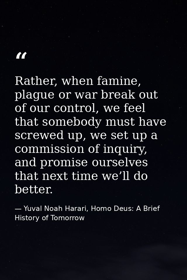 Rather, when famine, plague or war break out of our control, we feel that somebody must have screwed up, we set up a com — Yuval Noah Harari, Homo Deus: A Brief History of Tomorrow