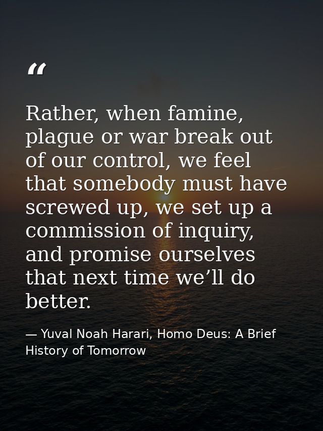 Rather, when famine, plague or war break out of our control, we feel that somebody must have screwed up, we set up a com — Yuval Noah Harari, Homo Deus: A Brief History of Tomorrow