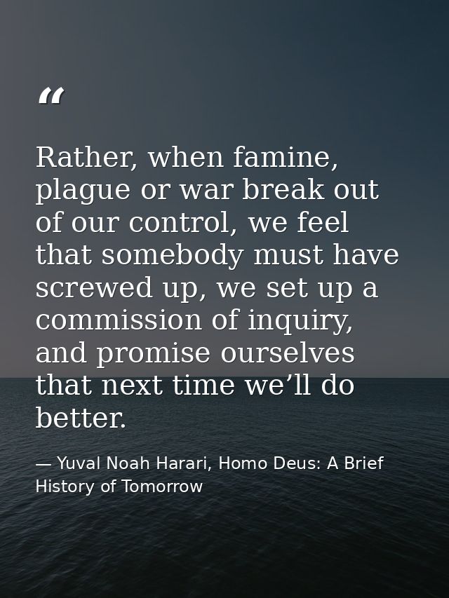 Rather, when famine, plague or war break out of our control, we feel that somebody must have screwed up, we set up a com — Yuval Noah Harari, Homo Deus: A Brief History of Tomorrow