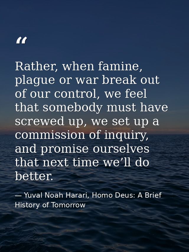 Rather, when famine, plague or war break out of our control, we feel that somebody must have screwed up, we set up a com — Yuval Noah Harari, Homo Deus: A Brief History of Tomorrow