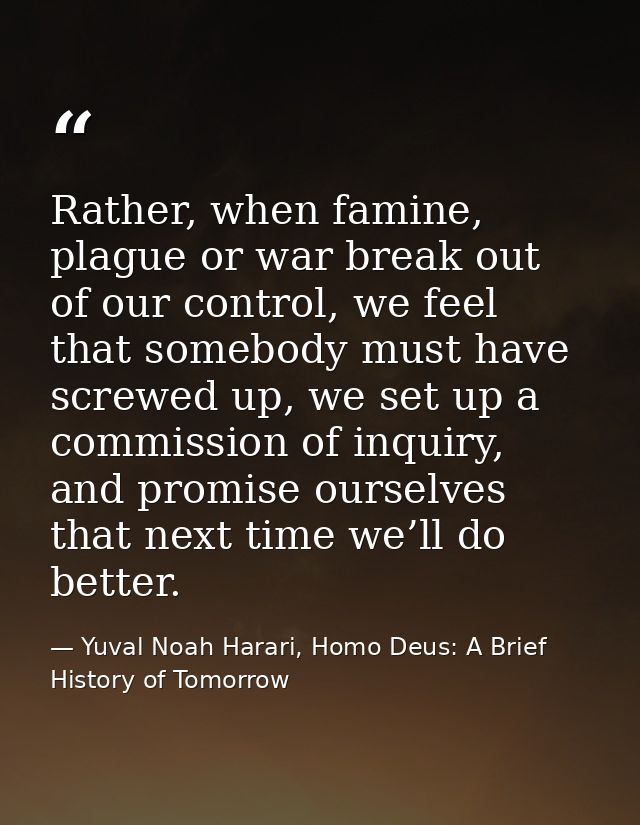 Rather, when famine, plague or war break out of our control, we feel that somebody must have screwed up, we set up a com — Yuval Noah Harari, Homo Deus: A Brief History of Tomorrow