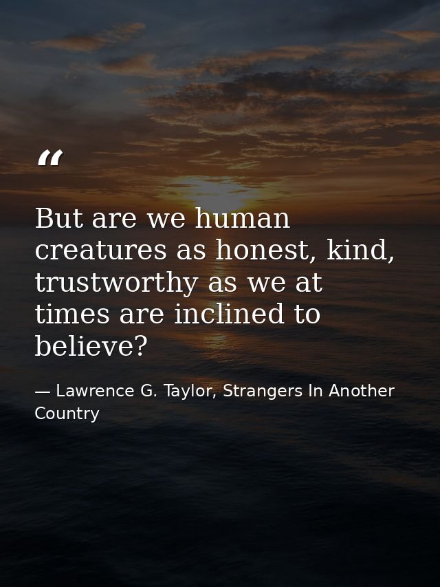 But are we human creatures as honest, kind, trustworthy as we at times are inclined to believe? — Lawrence G. Taylor, Strangers In Another Country