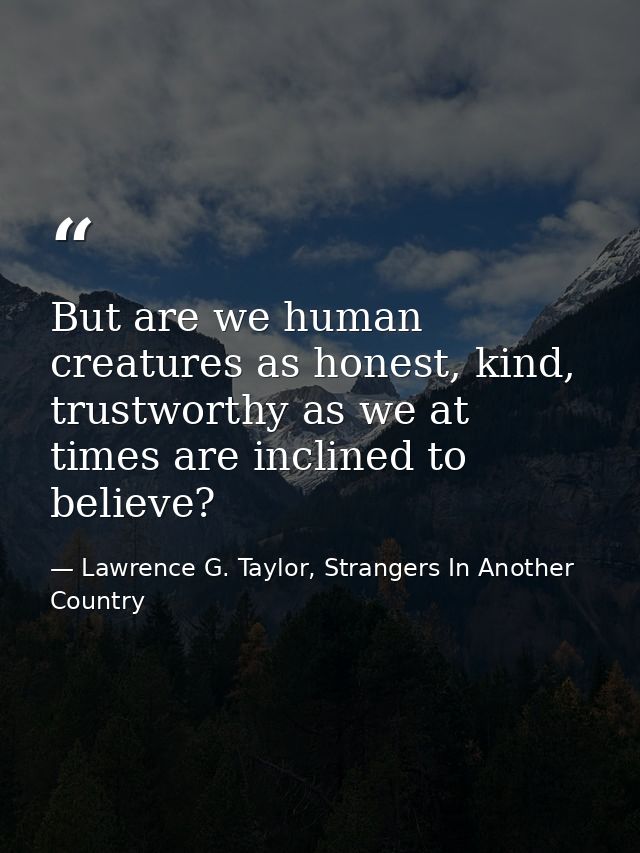 But are we human creatures as honest, kind, trustworthy as we at times are inclined to believe? — Lawrence G. Taylor, Strangers In Another Country