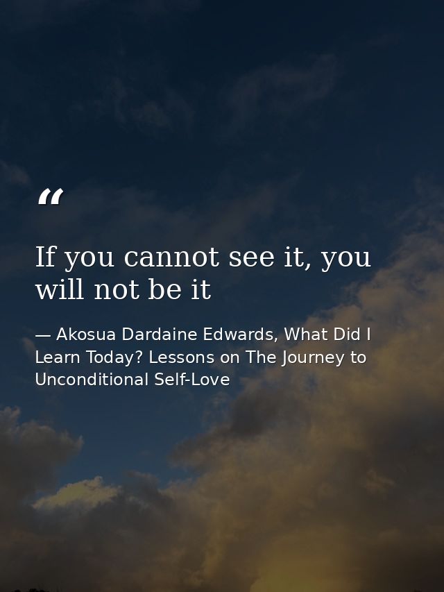 If you cannot see it, you will not be it — Akosua Dardaine Edwards, What Did I Learn Today? Lessons on The Journey to Unconditional Self-Love