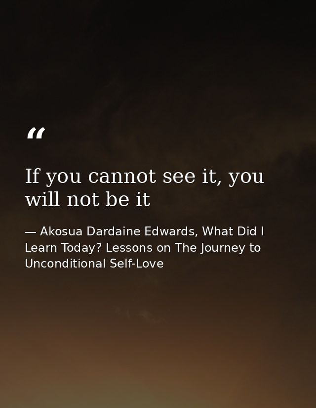 If you cannot see it, you will not be it — Akosua Dardaine Edwards, What Did I Learn Today? Lessons on The Journey to Unconditional Self-Love