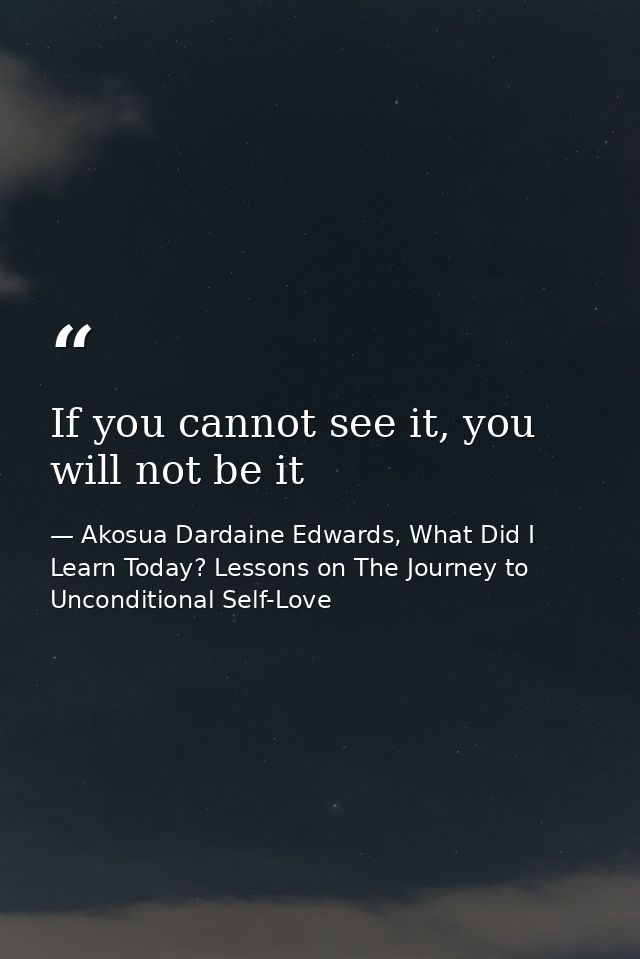 If you cannot see it, you will not be it — Akosua Dardaine Edwards, What Did I Learn Today? Lessons on The Journey to Unconditional Self-Love