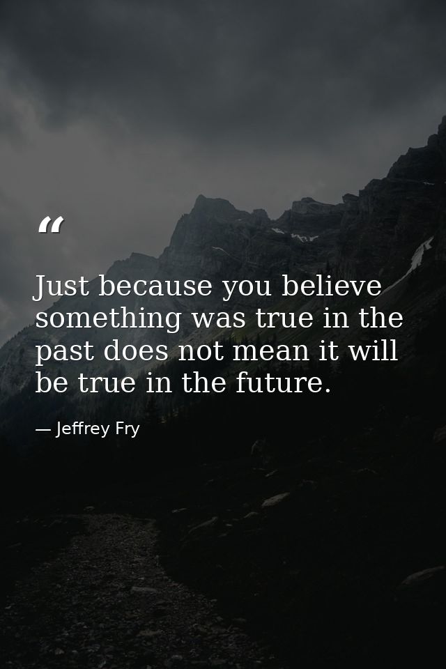 Just because you believe something was true in the past does not mean it will be true in the future. — Jeffrey Fry