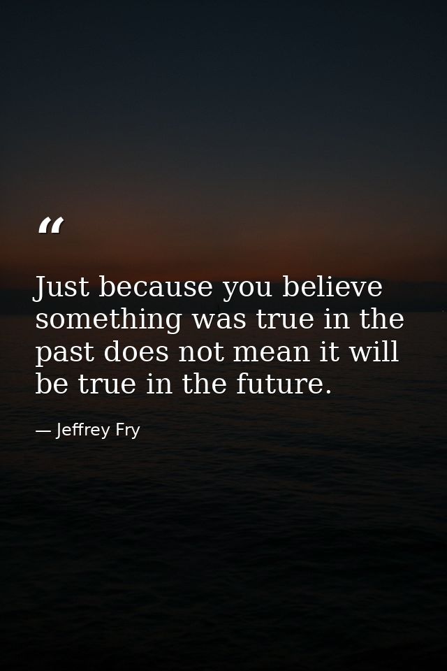 Just because you believe something was true in the past does not mean it will be true in the future. — Jeffrey Fry