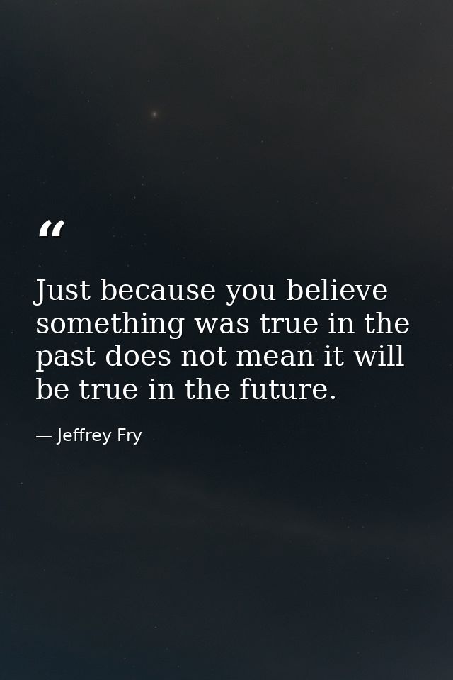 Just because you believe something was true in the past does not mean it will be true in the future. — Jeffrey Fry