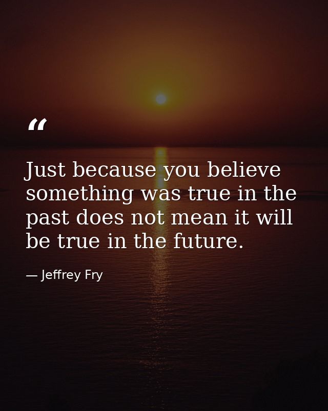 Just because you believe something was true in the past does not mean it will be true in the future. — Jeffrey Fry