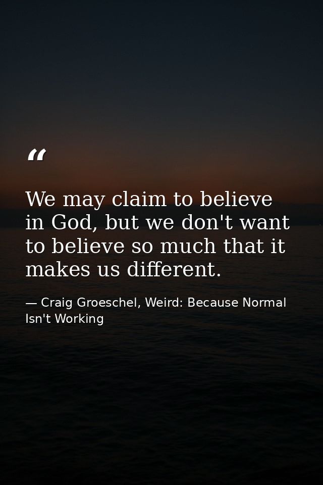 We may claim to believe in God, but we don't want to believe so much that it makes us different. — Craig Groeschel, Weird: Because Normal Isn't Working