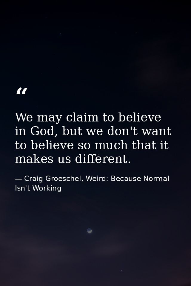 We may claim to believe in God, but we don't want to believe so much that it makes us different. — Craig Groeschel, Weird: Because Normal Isn't Working