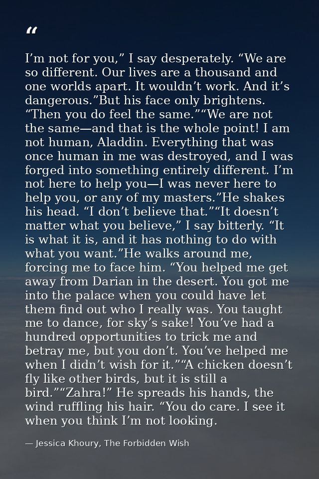 I’m not for you,” I say desperately. “We are so different. Our lives are a thousand and one worlds apart. It wouldn’t wo — Jessica Khoury, The Forbidden Wish