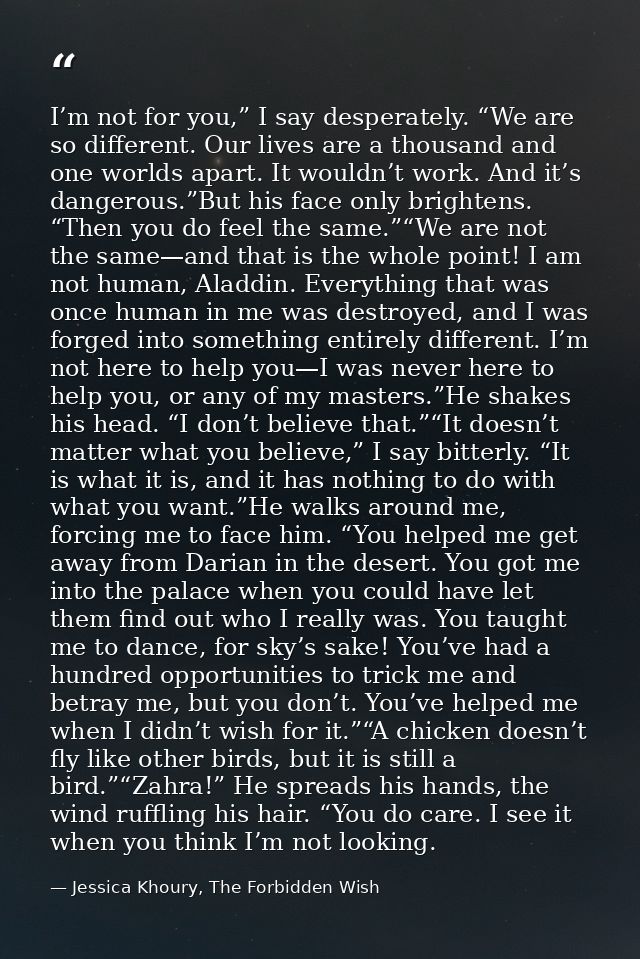 I’m not for you,” I say desperately. “We are so different. Our lives are a thousand and one worlds apart. It wouldn’t wo — Jessica Khoury, The Forbidden Wish