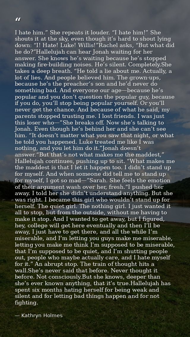 I hate him.” She repeats it louder. “I hate him!” She shouts it at the sky, even though it’s hard to shout lying down: “ — Kathryn Holmes