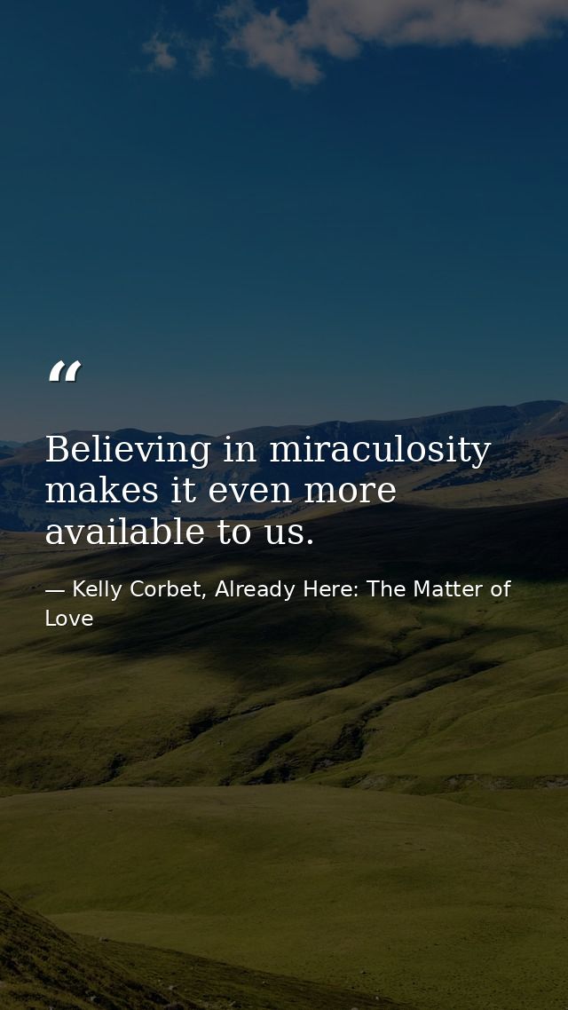 Believing in miraculosity makes it even more available to us. — Kelly Corbet, Already Here: The Matter of Love