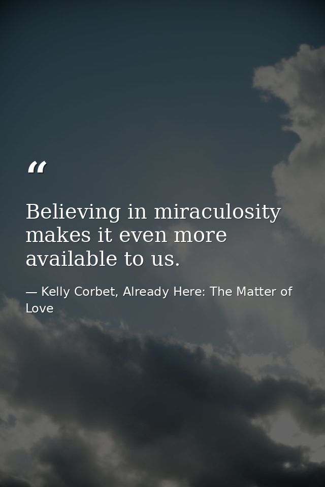 Believing in miraculosity makes it even more available to us. — Kelly Corbet, Already Here: The Matter of Love
